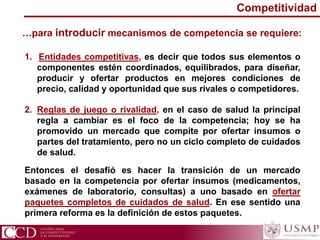 …para introducir mecanismos de competencia se requiere:
1. Entidades competitivas, es decir que todos sus elementos o
componentes estén coordinados, equilibrados, para diseñar,
producir y ofertar productos en mejores condiciones de
precio, calidad y oportunidad que sus rivales o competidores.
2. Reglas de juego o rivalidad, en el caso de salud la principal
regla a cambiar es el foco de la competencia; hoy se ha
promovido un mercado que compite por ofertar insumos o
partes del tratamiento, pero no un ciclo completo de cuidados
de salud.
Competitividad
Entonces el desafió es hacer la transición de un mercado
basado en la competencia por ofertar insumos (medicamentos,
exámenes de laboratorio, consultas) a uno basado en ofertar
paquetes completos de cuidados de salud. En ese sentido una
primera reforma es la definición de estos paquetes.
 