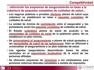 …reformular los esquemas de aseguramiento en base a la
cobertura de paquetes completos de cuidados de salud…
• Los seguros públicos o privados ofertarán planes de salud cuya
cobertura se establecerá en base a paquetes completos de
cuidados de salud.
• La unidad de mínima de contratación entre el asegurador y los
prestadores serán los paquetes completos de cuidados de salud.
• El Estado subsidiará planes de salud de acuerdo a las
necesidades de cuidados de salud de la población pobre. No se
establecerá un plan mínimo.
• Se universalizará el aseguramiento a planes de salud ajustados a
las necesidades de salud de las poblaciones. Esto es diferente a
universalizar el aseguramiento a un plan estándar de salud.
• Los agentes aseguradores desarrollarán bases de datos
centrados en el seguimiento longitudinal de la salud de las
personas afiliadas.
• Se ofrecerán esquemas de incentivos a los empleadores para
promover entornos laborales saludables a cambio de impuestos.
Competitividad
 