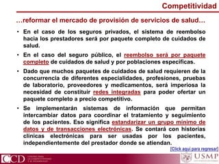 …reformar el mercado de provisión de servicios de salud…
• En el caso de los seguros privados, el sistema de reembolso
hacia los prestadores será por paquete completo de cuidados de
salud.
• En el caso del seguro público, el reembolso será por paquete
completo de cuidados de salud y por poblaciones específicas.
• Dado que muchos paquetes de cuidados de salud requieren de la
concurrencia de diferentes especialidades, profesiones, pruebas
de laboratorio, proveedores y medicamentos, será imperiosa la
necesidad de constituir redes integradas para poder ofertar un
paquete completo a precio competitivo.
• Se implementarán sistemas de información que permitan
intercambiar datos para coordinar el tratamiento y seguimiento
de los pacientes. Eso significa estandarizar un grupo mínimo de
datos y de transacciones electrónicas. Se contará con historias
clínicas electrónicas para ser usadas por los pacientes,
independientemente del prestador donde se atiendan.
Competitividad
[Click aquí para regresar]
 