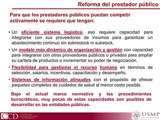 Para que los prestadores públicos puedan competir
activamente se requiere que tengan:
• Un eficiente sistema logístico, eso requiere capacidad para
integrarse con sus proveedores de insumos para garantizar un
abastecimiento continuo sin sobrestock ni substock.
• Un modelo más dinámico de organización y gestión con capacidad
para integrarse con otros proveedores públicos o privados para ampliar
su cartera de productos o incrementar su poder de negociación.
• Flexibilidad para gestionar el recurso humano en términos de
selección, salarios, incentivos, capacitación y desempeño.
• Sistemas de información alineados con el propósito de ofrecer
paquetes completos de cuidados de salud al menor costo posible.
Reforma del prestador público
Bajo el actual marco normativo y los procedimientos
burocráticos, muy pocas de estas capacidades son posibles de
desarrollar en las entidades públicas.
 
