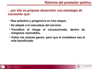 …por ello se propone desarrollar una estrategia de
concesión que:
• Sea selectiva y progresiva en tres etapas.
• Se adapte a la naturaleza del servicio.
• Transfiera el riesgo al concesionado, dentro de
márgenes razonables.
• Todos los actores ganen, pero que el ciudadano sea el
más beneficiado.
Reforma del prestador público
 