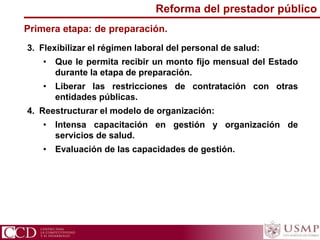 3. Flexibilizar el régimen laboral del personal de salud:
• Que le permita recibir un monto fijo mensual del Estado
durante la etapa de preparación.
• Liberar las restricciones de contratación con otras
entidades públicas.
4. Reestructurar el modelo de organización:
• Intensa capacitación en gestión y organización de
servicios de salud.
• Evaluación de las capacidades de gestión.
Primera etapa: de preparación.
Reforma del prestador público
 