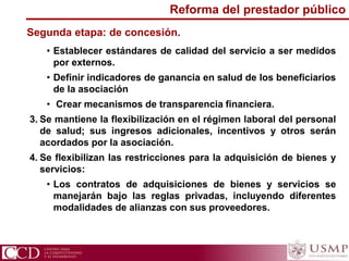 • Establecer estándares de calidad del servicio a ser medidos
por externos.
• Definir indicadores de ganancia en salud de los beneficiarios
de la asociación
• Crear mecanismos de transparencia financiera.
3. Se mantiene la flexibilización en el régimen laboral del personal
de salud; sus ingresos adicionales, incentivos y otros serán
acordados por la asociación.
4. Se flexibilizan las restricciones para la adquisición de bienes y
servicios:
• Los contratos de adquisiciones de bienes y servicios se
manejarán bajo las reglas privadas, incluyendo diferentes
modalidades de alianzas con sus proveedores.
Segunda etapa: de concesión.
Reforma del prestador público
 