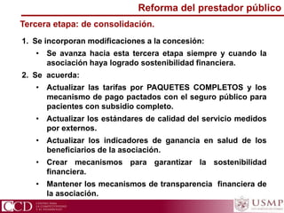 1. Se incorporan modificaciones a la concesión:
• Se avanza hacia esta tercera etapa siempre y cuando la
asociación haya logrado sostenibilidad financiera.
2. Se acuerda:
• Actualizar las tarifas por PAQUETES COMPLETOS y los
mecanismo de pago pactados con el seguro público para
pacientes con subsidio completo.
• Actualizar los estándares de calidad del servicio medidos
por externos.
• Actualizar los indicadores de ganancia en salud de los
beneficiarios de la asociación.
• Crear mecanismos para garantizar la sostenibilidad
financiera.
• Mantener los mecanismos de transparencia financiera de
la asociación.
Tercera etapa: de consolidación.
Reforma del prestador público
 