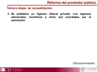 3. Se establece un régimen laboral privado. Los ingresos
adicionales, incentivos y otros son acordados por la
asociación.
Tercera etapa: de consolidación.
[Click aquí para regresar]
Reforma del prestador público
 