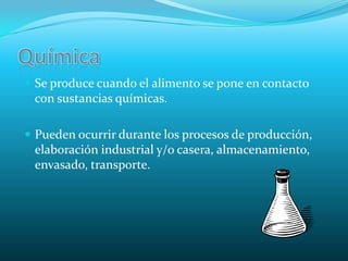 QuímicaSe produce cuando el alimento se pone en contacto con sustancias químicas.Pueden ocurrir durante los procesos de producción, elaboración industrial y/o casera, almacenamiento, envasado, transporte.