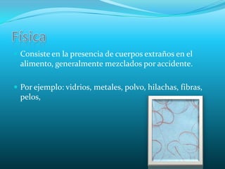 FísicaConsiste en la presencia de cuerpos extraños en el alimento, generalmente mezclados por accidente.Por ejemplo: vidrios, metales, polvo, hilachas, fibras, pelos,