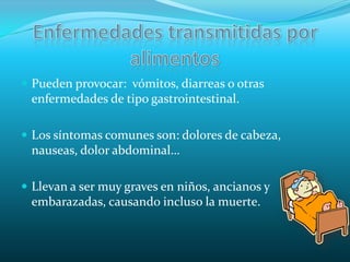 Enfermedades transmitidas por alimentosPueden provocar:  vómitos, diarreas o otras enfermedades de tipo gastrointestinal.Los síntomas comunes son: dolores de cabeza, nauseas, dolor abdominal…Llevan a ser muy graves en niños, ancianos y embarazadas, causando incluso la muerte.          