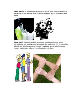 Salud mental: es el mecanismo humano con el cual sobre vivimos cresemos y
trascendemos nos permite como unidad Sico biológica ser por naturaleza un ser
social.
Salud social: el aspecto social el hombre por naturaleza conforma grupos y
comunidades con la cual promueve su desarrollo , para poder vivir en comunidad
a tenido que idear formas de convivencia , regida por las normas y leyes que
regulan los intereses deberes y derechos de los individuos.