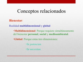 Conceptos relacionados
Bienestar:
Realidad multidimensional y global
   •Multidimensional: Porque requiere simultáneamente
   del bienestar personal, social y medioambiental.
   •Global: Porque estas tres dimensiones:
             •Se potencian.
             •Se necesitan.
 