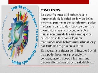CONCLUSIÓN:
La elección tema está enfocada a la
importancia de la salud en la vida de las
personas para tener conocimiento y poder
mejorar la calidad de vida, creo que si se
promoviera más la prevención sobre
muchas enfermedades así como que es
calidad de vida y como lograrla
tendríamos unos hábitos más saludables y
por tanto una mejora en la salud.
Es necesaria la figura del Educador Social
para poder hacer una prevención y
concienciación, apoyo a las familias,
ofrecer alternativas de ocio saludables…
 