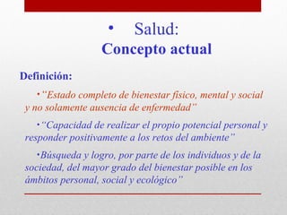 •     Salud:
                   Concepto actual
Definición:
   •“Estado completo de bienestar físico, mental y social
 y no solamente ausencia de enfermedad”
    •“Capacidad de realizar el propio potencial personal y
 responder positivamente a los retos del ambiente”
   •Búsqueda y logro, por parte de los individuos y de la
 sociedad, del mayor grado del bienestar posible en los
 ámbitos personal, social y ecológico”
 