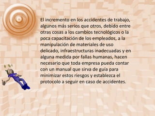 El incremento en los accidentes de trabajo,
algunos más serios que otros, debido entre
otras cosas a los cambios tecnológicos o la
poca capacitación de los empleados, a la
manipulación de materiales de uso
delicado, infraestructuras inadecuadas y en
alguna medida por fallas humanas, hacen
necesario que toda empresa pueda contar
con un manual que sirva de guía para
minimizar estos riesgos y establezca el
protocolo a seguir en caso de accidentes.
 