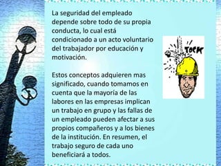 La seguridad del empleado
depende sobre todo de su propia
conducta, lo cual está
condicionado a un acto voluntario
del trabajador por educación y
motivación.

Estos conceptos adquieren mas
significado, cuando tomamos en
cuenta que la mayoría de las
labores en las empresas implican
un trabajo en grupo y las fallas de
un empleado pueden afectar a sus
propios compañeros y a los bienes
de la institución. En resumen, el
trabajo seguro de cada uno
beneficiará a todos.
 