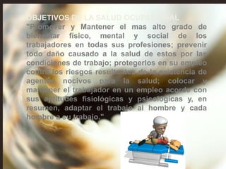 OBJETIVOS DE LA SALUD OCUPACIONAL
"Promover y Mantener el mas alto grado de
bienestar físico, mental y social de los
trabajadores en todas sus profesiones; prevenir
todo daño causado a la salud de estos por las
condiciones de trabajo; protegerlos en su empleo
contra los riesgos resultantes de la existencia de
agentes nocivos para la salud; colocar y
mantener el trabajador en un empleo acorde con
sus aptitudes fisiológicas y psicológicas y, en
resumen, adaptar el trabajo al hombre y cada
hombre a su trabajo."
 