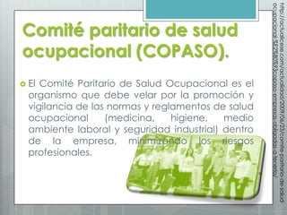ocupacional-%E2%80%93copaso-empresas-obligadas-a-tenerlo/
                                                    http://actualicese.com/actualidad/2009/06/23/comite-paritario-de-salud-
Comité paritario de salud
ocupacional (COPASO).
 El Comité Paritario de Salud Ocupacional es el
  organismo que debe velar por la promoción y
  vigilancia de las normas y reglamentos de salud
  ocupacional      (medicina,    higiene,  medio
  ambiente laboral y seguridad industrial) dentro
  de la empresa, minimizando los riesgos
  profesionales.
 