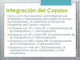 ocupacional-%E2%80%93copaso-empresas-obligadas-a-tenerlo/
                                                      http://actualicese.com/actualidad/2009/06/23/comite-paritario-de-salud-
Integración del Copaso
Como ya lo mencionamos, está integrado por
empresario y trabajadores, pero según el número
de trabajadores, se determina el número de
integrantes del Copaso, veamos:
 Empresas con 10 y hasta 49: (1 representante de
  los trabajadores y 1 del empleador)
 Empresas con 50 y hasta 499: (2 representantes de
  los trabajadores y 2 del empleador)
 Empresas con 500 y hasta 999: (3 representantes
  de los trabajadores y 3 del empleador)
 Empresas con más de 1.000 empleados: (4
  representantes de los trabajadores y 4 del
  empleador)
 