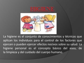 La higiene es el conjunto de conocimientos y técnicas que
aplican los individuos para el control de los factores que
ejercen o pueden ejercer efectos nocivos sobre su salud. La
higiene personal es el concepto básico del aseo, de
la limpieza y del cuidado del cuerpo humano.
 
