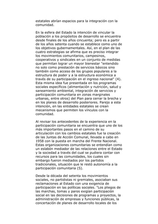 estatales abrían espacios para la integración con la
comunidad.
En la esfera del Estado la intención de vincular la
población a los propósitos de desarrollo se encuentra
desde finales de los años cincuenta; pero es a partir
de los años setenta cuando se establece como uno de
los objetivos gubernamentales. Así, en el plan de las
cuatro estrategias se afirma que es preciso integrar
los movimientos comunitarios, campesinos,
cooperativos y sindicales en un conjunto de medidas
que permitan lograr un mayor bienestar "entendido
no solo como prestación de servicios básicos sino
también como acceso de los grupos populares a la
estructura de poder y a la estructura económica a
través de su participación en el ingreso nacional" (4).
Esta misma idea fue presentada en los programas
sociales específicos (alimentación y nutrición, salud y
saneamiento ambiental, integración de servicios y
participación comunitaria en zonas marginales
urbanas, entre otros) del Plan para cerrar la brecha y
en los planes de desarrollo posteriores. Parejo a esta
intención, en las entidades estatales se crean
mecanismos que permiten los vínculos con la
comunidad.
Al revisar los antecedentes de la experiencia en la
participación comunitaria se encuentra que uno de los
más importantes pasos en el camino de su
articulación con los cambios estatales fue la creación
de las Juntas de Acción Comunal, llevada a cabo en
1958 con la puesta en marcha del Frente Nacional.
Estas organizaciones comunitarias se entendían como
un eslabón mediador de las relaciones entre el Estado
y la sociedad a través del cual se pudiera contar con
recursos para las comunidades, los cuales sin
embargo fueron mediados por los partidos
tradicionales, situación que le restó autonomía a la
participación comunitaria (5).
Desde la década del setenta los movimientos
sociales, no partidistas ni gremiales, asociaban sus
reclamaciones al Estado con una exigencia de
participación en las políticas sociales. "Los pliegos de
las marchas, tomas y paros exigían participación
social en las decisiones de programas y proyectos, la
administración de empresas y funciones públicas, la
concertación de planes de desarrollo locales de los
 
