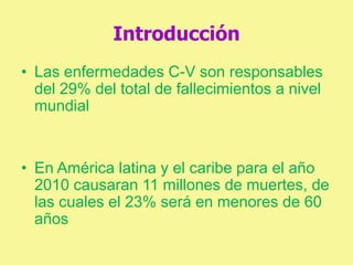 Introducción
• Las enfermedades C-V son responsables
del 29% del total de fallecimientos a nivel
mundial
• En América latina y el caribe para el año
2010 causaran 11 millones de muertes, de
las cuales el 23% será en menores de 60
años
 