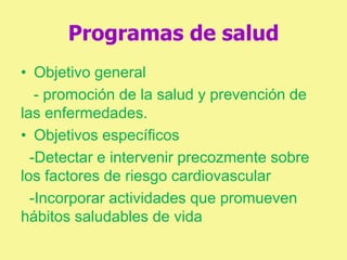 Programas de salud
• Objetivo general
- promoción de la salud y prevención de
las enfermedades.
• Objetivos específicos
-Detectar e intervenir precozmente sobre
los factores de riesgo cardiovascular
-Incorporar actividades que promueven
hábitos saludables de vida
 