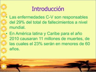 Introducción
• Las enfermedades C-V son responsables
del 29% del total de fallecimientos a nivel
mundial.
• En América latina y Caribe para el año
2010 causaran 11 millones de muertes, de
las cuales el 23% serán en menores de 60
años.
 
