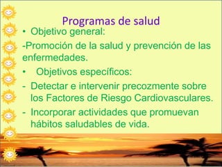 Programas de salud
• Objetivo general:
-Promoción de la salud y prevención de las
enfermedades.
• Objetivos específicos:
- Detectar e intervenir precozmente sobre
los Factores de Riesgo Cardiovasculares.
- Incorporar actividades que promuevan
hábitos saludables de vida.
 