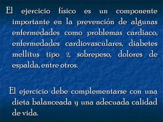 El ejercicio físico es un componente
importante en la prevención de algunas
enfermedades como problemas cardiaco,
enfermedades cardiovasculares, diabetes
mellitus tipo 2, sobrepeso, dolores de
espalda, entre otros.
El ejercicio debe complementarse con una
dieta balanceada y una adecuada calidad
de vida.

 