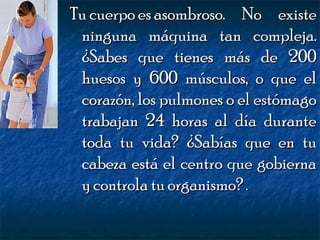 Tu cuerpo es asombroso. No existe
ninguna máquina tan compleja.
¿Sabes que tienes más de 200
huesos y 600 músculos, o que el
corazón, los pulmones o el estómago
trabajan 24 horas al día durante
toda tu vida? ¿Sabías que en tu
cabeza está el centro que gobierna
y controla tu organismo? .

 