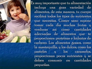Es muy importante que tu alimentación
incluya una gran variedad de
alimentos, de esta manera, tu cuerpo
recibirá todos los tipos de nutrientes
que necesitas. Comer sano supone
tomar cada día muchas frutas y
verduras así como cantidades
adecuadas de alimentos que te
proporcionen proteínas e hidratos de
carbono. Los alimentos grasos, como
la mantequilla, y los dulces, como los
pasteles
y
los
caramelos,
proporcionan pocos nutrientes y se
deben consumir en cantidades
pequeñas.

 