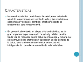 CARACTERÍSTICAS: 
 factores importantes que influyen la salud, en el estado de 
salud de las personas son: estilo de vida, y las condiciones 
económicas y sociales. También, practicar deporte es 
fundamental para nuestro salud. 
 En general, el contexto en el que vivió un individuo, es de 
gran importancia por su estado de salud y calidad de vida. 
Cada vez se reconoce que la salud se mantenga y mejora, no 
solo a través de la promoción y aplicación de las ciencias de 
la salud, sino también a través de los esfuerzos y la 
inteligencia de como llevar un estilo de vida saludable. 
 