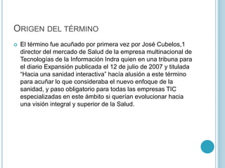 ORIGEN DEL TÉRMINO 
 El término fue acuñado por primera vez por José Cubelos,1 
director del mercado de Salud de la empresa multinacional de 
Tecnologías de la Información Indra quien en una tribuna para 
el diario Expansión publicada el 12 de julio de 2007 y titulada 
“Hacia una sanidad interactiva” hacía alusión a este término 
para acuñar lo que consideraba el nuevo enfoque de la 
sanidad, y paso obligatorio para todas las empresas TIC 
especializadas en este ámbito si querían evolucionar hacia 
una visión integral y superior de la Salud. 
 