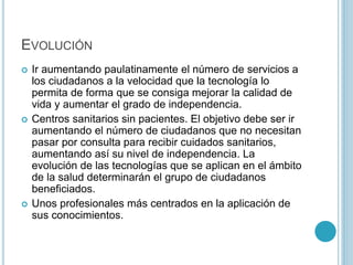 EVOLUCIÓN 
 Ir aumentando paulatinamente el número de servicios a 
los ciudadanos a la velocidad que la tecnología lo 
permita de forma que se consiga mejorar la calidad de 
vida y aumentar el grado de independencia. 
 Centros sanitarios sin pacientes. El objetivo debe ser ir 
aumentando el número de ciudadanos que no necesitan 
pasar por consulta para recibir cuidados sanitarios, 
aumentando así su nivel de independencia. La 
evolución de las tecnologías que se aplican en el ámbito 
de la salud determinarán el grupo de ciudadanos 
beneficiados. 
 Unos profesionales más centrados en la aplicación de 
sus conocimientos. 
