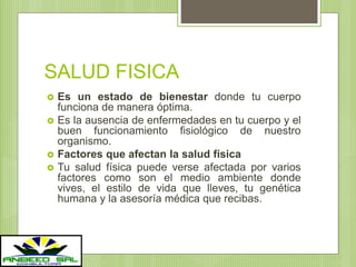 SALUD FISICA
 Es un estado de bienestar donde tu cuerpo
funciona de manera óptima.
 Es la ausencia de enfermedades en tu cuerpo y el
buen funcionamiento fisiológico de nuestro
organismo.
 Factores que afectan la salud física
 Tu salud física puede verse afectada por varios
factores como son el medio ambiente donde
vives, el estilo de vida que lleves, tu genética
humana y la asesoría médica que recibas.
 