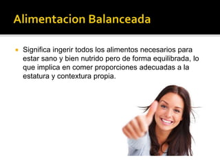  Significa ingerir todos los alimentos necesarios para
estar sano y bien nutrido pero de forma equilibrada, lo
que implica en comer proporciones adecuadas a la
estatura y contextura propia.
 