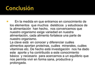  En la medida en que entramos en conocimiento de
los elementos que muchos dietéticos y estudiosos de
la alimentación han hecho, nos convencemos que
nuestro organismo exige variedad en nuestra
alimentación, cada alimento fortalece una parte de
nuestro organismo.
La clave está en conocer y diferenciar cuáles
alimentos aportan proteínas, cuáles minerales, cuáles
vitaminas etc. De hecho está investigación nos ha dado
este aporte y ha contribuido a este conocimiento
básico y necesario para acercarnos a un equilibrio que
nos permita vivir en forma sana, productiva y
prolongada.
 