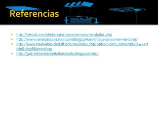  http://retoxls.com/dieta-sana-raciones-recomendadas.php
 http://www.naranjasconsabor.com/blog/10-beneficios-de-comer-verduras/
 http://www.noalaobesidad.df.gob.mx/index.php?option=com_content&view=art
icle&id=78&Itemid=75
 http://gak-alimentacionbalanceada.blogspot.com/
 
