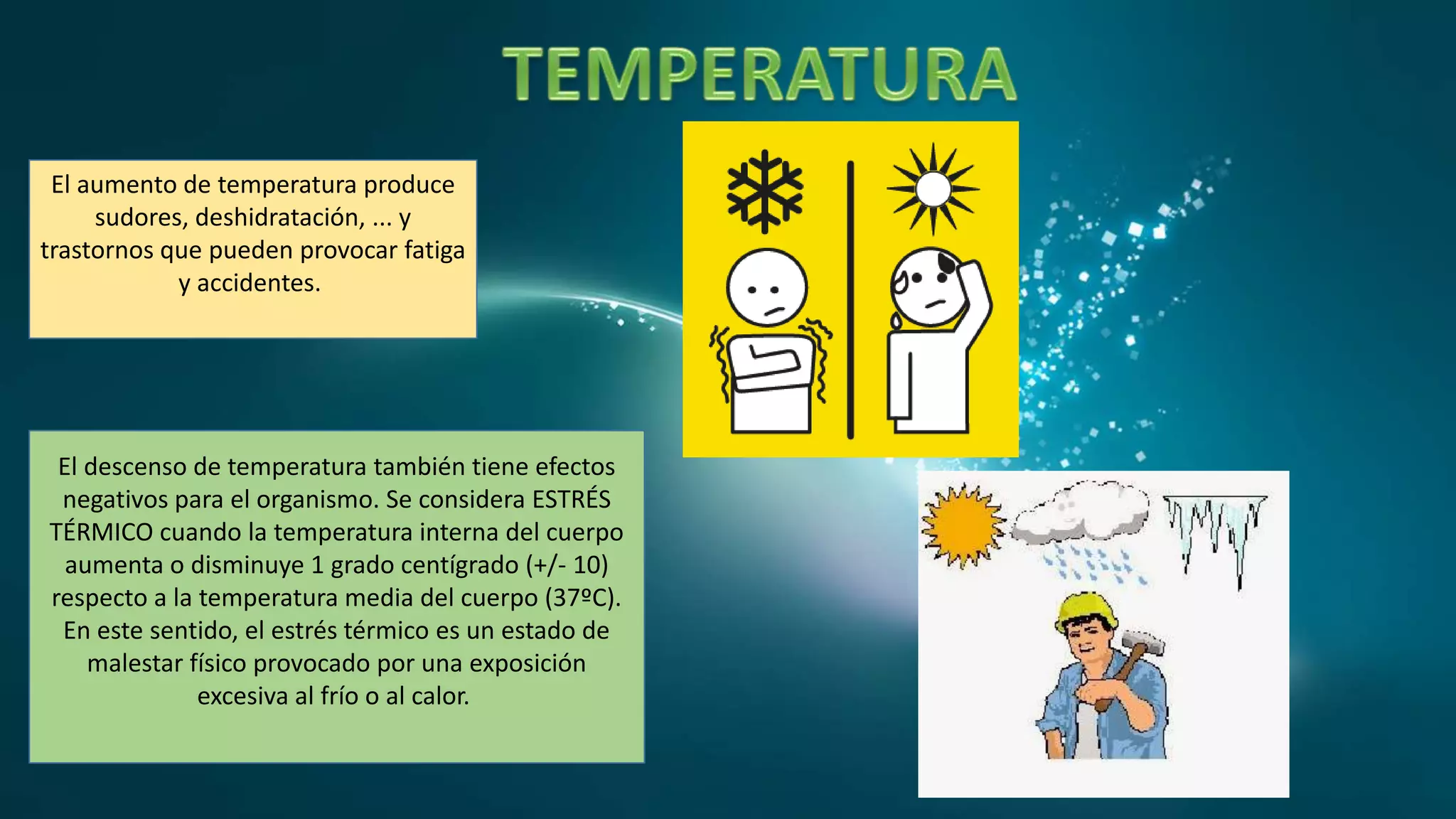 El aumento de temperatura produce
sudores, deshidratación, ... y
trastornos que pueden provocar fatiga
y accidentes.
El descenso de temperatura también tiene efectos
negativos para el organismo. Se considera ESTRÉS
TÉRMICO cuando la temperatura interna del cuerpo
aumenta o disminuye 1 grado centígrado (+/- 10)
respecto a la temperatura media del cuerpo (37ºC).
En este sentido, el estrés térmico es un estado de
malestar físico provocado por una exposición
excesiva al frío o al calor.
 
