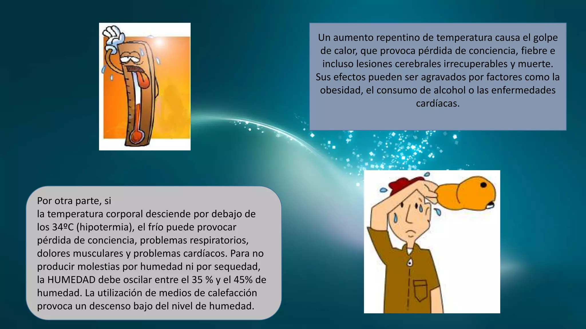 Un aumento repentino de temperatura causa el golpe
de calor, que provoca pérdida de conciencia, fiebre e
incluso lesiones cerebrales irrecuperables y muerte.
Sus efectos pueden ser agravados por factores como la
obesidad, el consumo de alcohol o las enfermedades
cardíacas.
Por otra parte, si
la temperatura corporal desciende por debajo de
los 34ºC (hipotermia), el frío puede provocar
pérdida de conciencia, problemas respiratorios,
dolores musculares y problemas cardíacos. Para no
producir molestias por humedad ni por sequedad,
la HUMEDAD debe oscilar entre el 35 % y el 45% de
humedad. La utilización de medios de calefacción
provoca un descenso bajo del nivel de humedad.
 