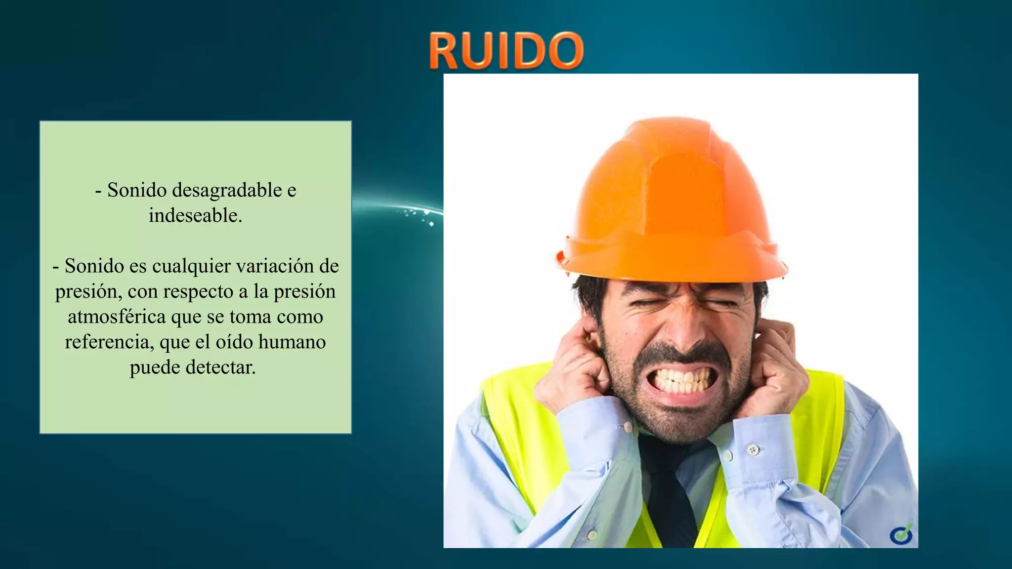- Sonido desagradable e
indeseable.
- Sonido es cualquier variación de
presión, con respecto a la presión
atmosférica que se toma como
referencia, que el oído humano
puede detectar.
 