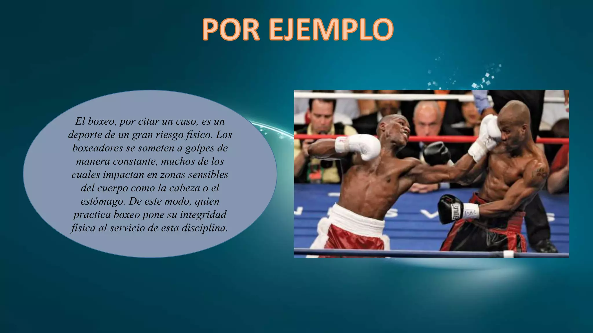 El boxeo, por citar un caso, es un
deporte de un gran riesgo físico. Los
boxeadores se someten a golpes de
manera constante, muchos de los
cuales impactan en zonas sensibles
del cuerpo como la cabeza o el
estómago. De este modo, quien
practica boxeo pone su integridad
física al servicio de esta disciplina.
 
