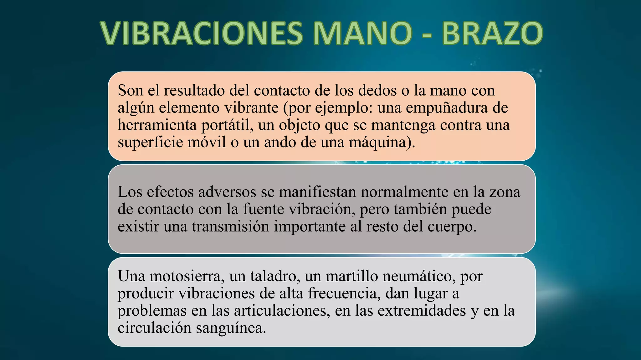 Son el resultado del contacto de los dedos o la mano con
algún elemento vibrante (por ejemplo: una empuñadura de
herramienta portátil, un objeto que se mantenga contra una
superficie móvil o un ando de una máquina).
Los efectos adversos se manifiestan normalmente en la zona
de contacto con la fuente vibración, pero también puede
existir una transmisión importante al resto del cuerpo.
Una motosierra, un taladro, un martillo neumático, por
producir vibraciones de alta frecuencia, dan lugar a
problemas en las articulaciones, en las extremidades y en la
circulación sanguínea.
 