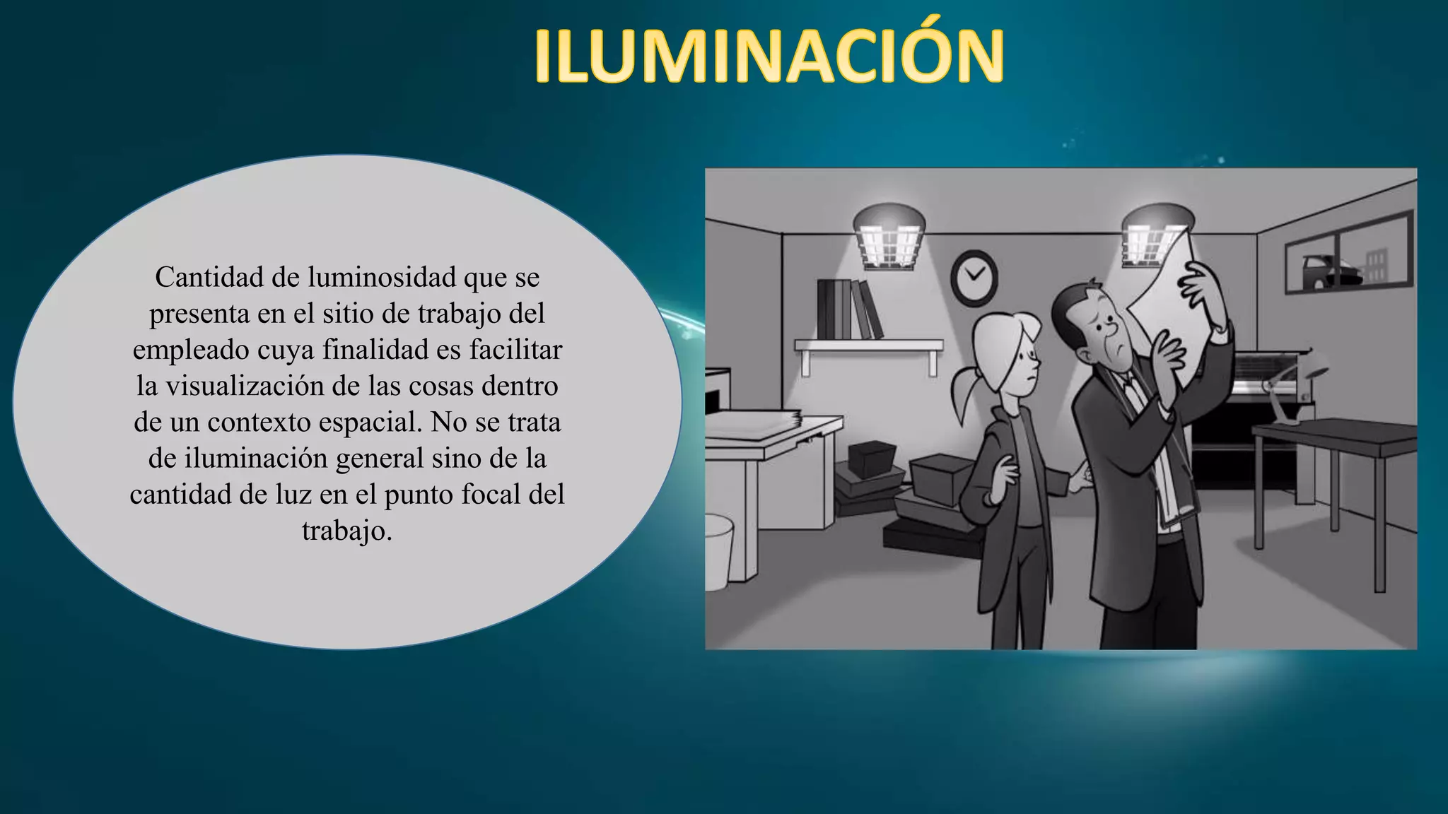 Cantidad de luminosidad que se
presenta en el sitio de trabajo del
empleado cuya finalidad es facilitar
la visualización de las cosas dentro
de un contexto espacial. No se trata
de iluminación general sino de la
cantidad de luz en el punto focal del
trabajo.
 