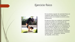 Ejercicio físico
Es la práctica regular de actividad física en
cualquier edad produce un bienestar y
mejora tanto en el estado de ánimo como
físicamente.
El ejercicio físico es cualquier movimiento
corporal repetido con el propósito de
conservar la salud o mejorarla. A menudo
también es dirigido hacia el mejoramiento
de la capacidad atlética y/o la habilidad. El
ejercicio físico regular es un componente
necesario en la prevención de algunas
enfermedades como problemas cardíacos,
enfermedades cardiovasculares, Diabetes
mellitus tipo 2, sobrepeso, dolores
de espalda, entre otros.
 