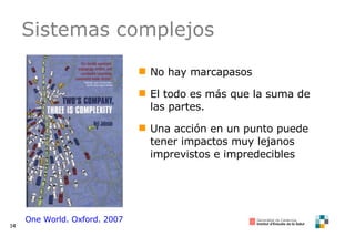 Sistemas complejos No hay marcapasos El todo es más que la suma de las partes. Una acción en un punto puede tener impactos muy lejanos imprevistos e impredecibles One World. Oxford. 2007 