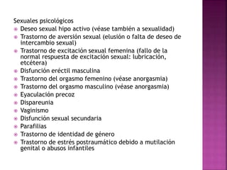 Sexuales psicológicos
 Deseo sexual hipo activo (véase también a sexualidad)
 Trastorno de aversión sexual (elusión o falta de deseo de
intercambio sexual)
 Trastorno de excitación sexual femenina (fallo de la
normal respuesta de excitación sexual: lubricación,
etcétera)
 Disfunción eréctil masculina
 Trastorno del orgasmo femenino (véase anorgasmia)
 Trastorno del orgasmo masculino (véase anorgasmia)
 Eyaculación precoz
 Dispareunia
 Vaginismo
 Disfunción sexual secundaria
 Parafilias
 Trastorno de identidad de género
 Trastorno de estrés postraumático debido a mutilación
genital o abusos infantiles
 
