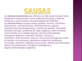 CAUSAS
Los factores emocionales que afectan a la vida sexual incluyen tanto
problemas interpersonales (como problemas de pareja o falta de
confianza y comunicación) como psicológicos del individuo.
Los factores físicos incluyen drogas (alcohol, nicotina, narcóticos,
estimulantes, antihipertensivos, antihistamínicos y algunos
medicamentos psicoterapéuticos), lesiones de espalda, hiperplasia
prostática benigna, problemas de riego sanguíneo, daños nerviosos
(como heridas en la médula espinal), diversas enfermedades
(neuropatía diabética, esclerosis múltiple, tumores y,
raramente, sífilis terciaria), fallos en varios sistemas orgánicos (como
el corazón y los pulmones), desórdenes endocrinos (problemas
en tiroides, pituitaria o glándula suprarrenal), deficiencias hormonales
(déficit de testosterona, estrógeno o andrógenos) y
algunas enfermedades congénitas.
 