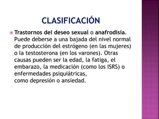  Trastornos del deseo sexual o anafrodisia.
Puede deberse a una bajada del nivel normal
de producción del estrógeno (en las mujeres)
o la testosterona (en los varones). Otras
causas pueden ser la edad, la fatiga, el
embarazo, la medicación (como los ISRS) o
enfermedades psiquiátricas,
como depresión o ansiedad.
 