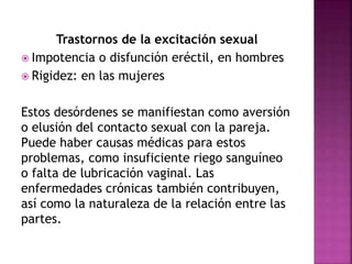 Trastornos de la excitación sexual
 Impotencia o disfunción eréctil, en hombres
 Rigidez: en las mujeres
Estos desórdenes se manifiestan como aversión
o elusión del contacto sexual con la pareja.
Puede haber causas médicas para estos
problemas, como insuficiente riego sanguíneo
o falta de lubricación vaginal. Las
enfermedades crónicas también contribuyen,
así como la naturaleza de la relación entre las
partes.
 