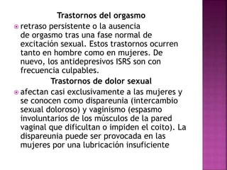Trastornos del orgasmo
 retraso persistente o la ausencia
de orgasmo tras una fase normal de
excitación sexual. Estos trastornos ocurren
tanto en hombre como en mujeres. De
nuevo, los antidepresivos ISRS son con
frecuencia culpables.
Trastornos de dolor sexual
 afectan casi exclusivamente a las mujeres y
se conocen como dispareunia (intercambio
sexual doloroso) y vaginismo (espasmo
involuntarios de los músculos de la pared
vaginal que dificultan o impiden el coito). La
dispareunia puede ser provocada en las
mujeres por una lubricación insuficiente
 